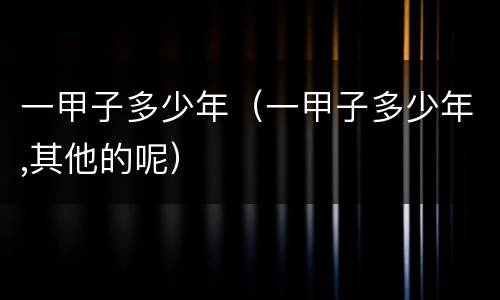一甲子多少年(一甲子多少年,其他的呢)