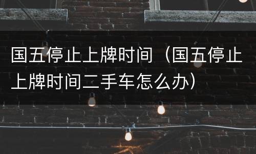 国五停止上牌时间（国五停止上牌时间二手车怎么办）