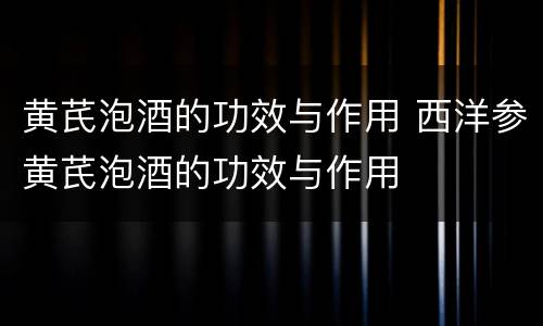 黄芪泡酒的功效与作用 西洋参黄芪泡酒的功效与作用