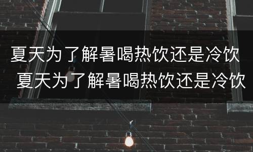 夏天为了解暑喝热饮还是冷饮 夏天为了解暑喝热饮还是冷饮好