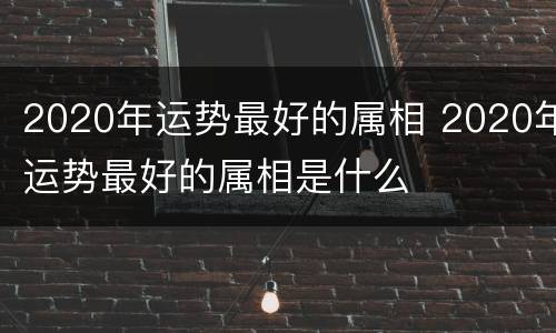 2020年运势最好的属相 2020年运势最好的属相是什么