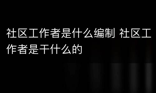 社区工作者是什么编制 社区工作者是干什么的
