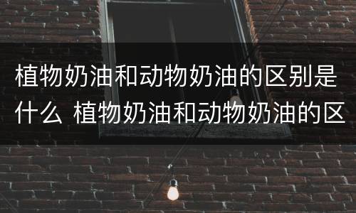 植物奶油和动物奶油的区别是什么 植物奶油和动物奶油的区别在哪里