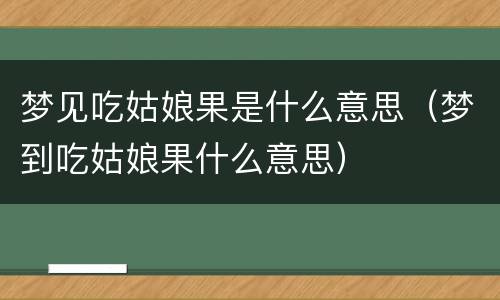 梦见吃姑娘果是什么意思（梦到吃姑娘果什么意思）