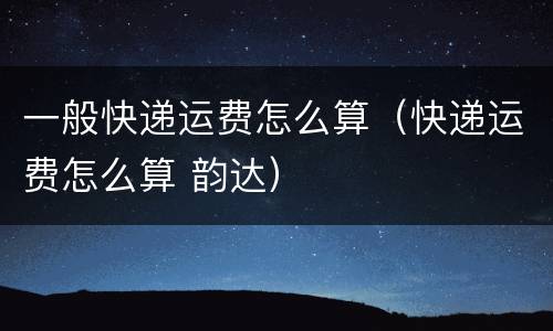 一般快递运费怎么算（快递运费怎么算 韵达）