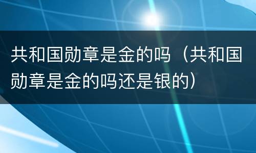 共和国勋章是金的吗（共和国勋章是金的吗还是银的）