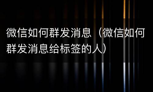 微信如何群发消息(微信如何群发消息给标签的人)