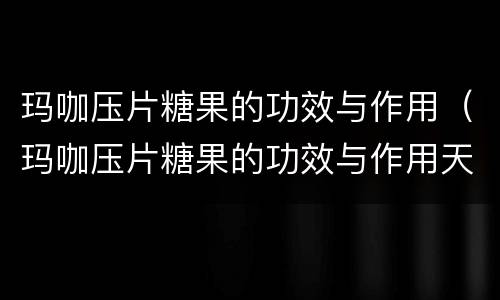 玛咖压片糖果的功效与作用（玛咖压片糖果的功效与作用天可以吃吗）