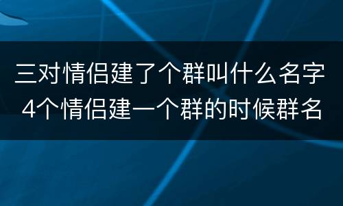 三对情侣建了个群叫什么名字 4个情侣建一个群的时候群名