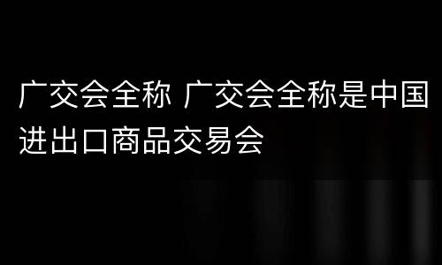 广交会全称 广交会全称是中国进出口商品交易会