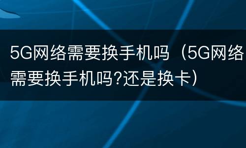 5G网络需要换手机吗（5G网络需要换手机吗?还是换卡）