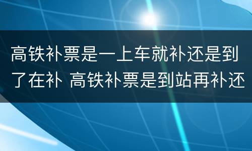高铁补票是一上车就补还是到了在补 高铁补票是到站再补还是一上车就补