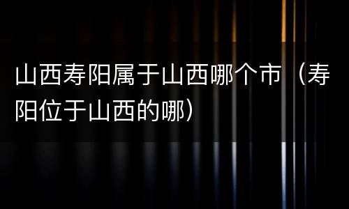 山西寿阳属于山西哪个市（寿阳位于山西的哪）