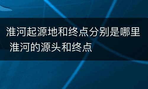 淮河起源地和终点分别是哪里 淮河的源头和终点