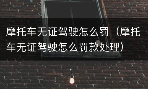 摩托车无证驾驶怎么罚（摩托车无证驾驶怎么罚款处理）