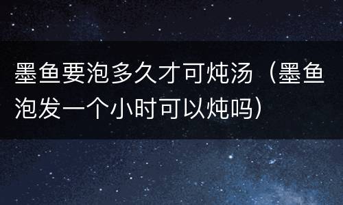 墨鱼要泡多久才可炖汤（墨鱼泡发一个小时可以炖吗）
