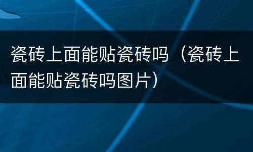 瓷砖上面能贴瓷砖吗（瓷砖上面能贴瓷砖吗图片）