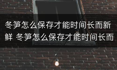冬笋怎么保存才能时间长而新鲜 冬笋怎么保存才能时间长而新鲜不坏