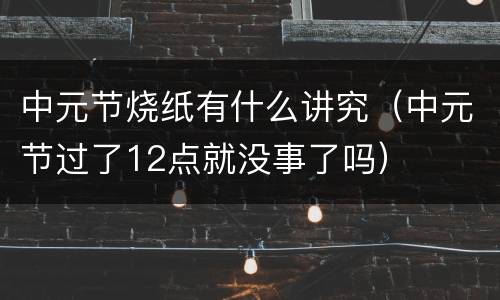 中元节烧纸有什么讲究（中元节过了12点就没事了吗）