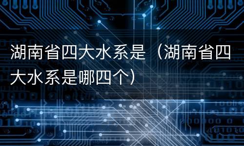 湖南省四大水系是（湖南省四大水系是哪四个）