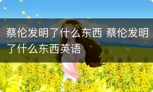 蔡伦发明了什么东西 蔡伦发明了什么东西英语