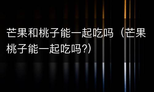 芒果和桃子能一起吃吗（芒果桃子能一起吃吗?）