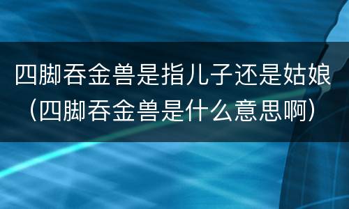 四脚吞金兽是指儿子还是姑娘（四脚吞金兽是什么意思啊）