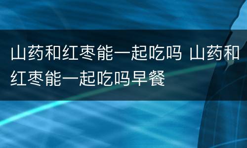 山药和红枣能一起吃吗 山药和红枣能一起吃吗早餐