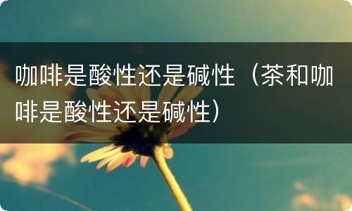 咖啡是酸性还是碱性（茶和咖啡是酸性还是碱性）