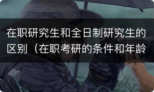 在职研究生和全日制研究生的区别（在职考研的条件和年龄限制）