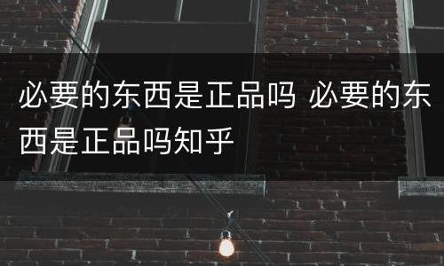 必要的东西是正品吗 必要的东西是正品吗知乎