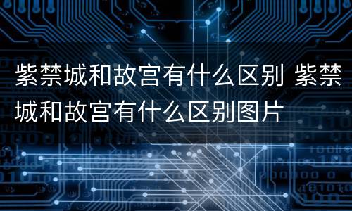 紫禁城和故宫有什么区别 紫禁城和故宫有什么区别图片