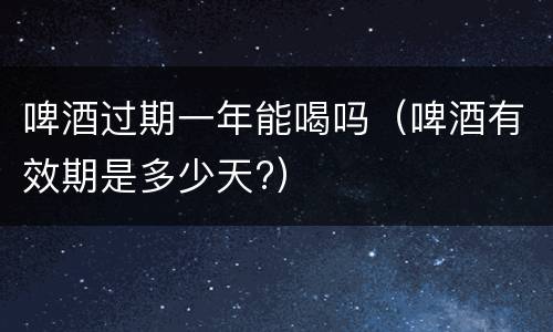 啤酒过期一年能喝吗（啤酒有效期是多少天?）