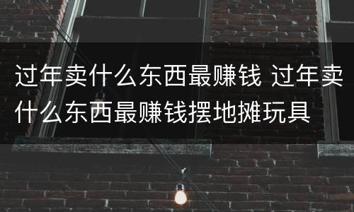 过年卖什么东西最赚钱 过年卖什么东西最赚钱摆地摊玩具