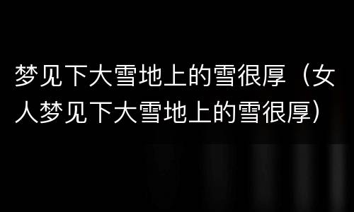 梦见下大雪地上的雪很厚（女人梦见下大雪地上的雪很厚）