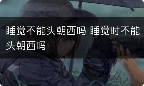 睡觉不能头朝西吗 睡觉时不能头朝西吗