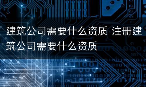 建筑公司需要什么资质 注册建筑公司需要什么资质