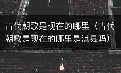 古代朝歌是现在的哪里（古代朝歌是现在的哪里是淇县吗）