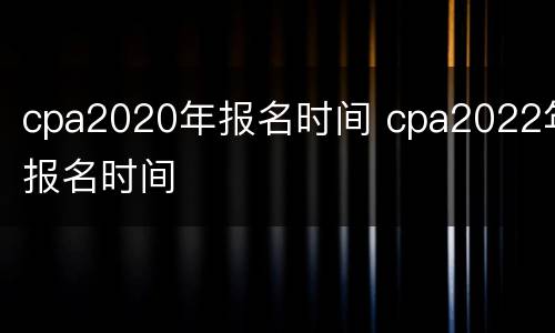 cpa2020年报名时间 cpa2022年报名时间