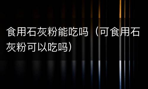 食用石灰粉能吃吗（可食用石灰粉可以吃吗）