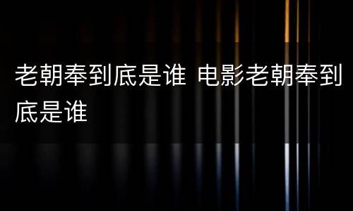 老朝奉到底是谁 电影老朝奉到底是谁