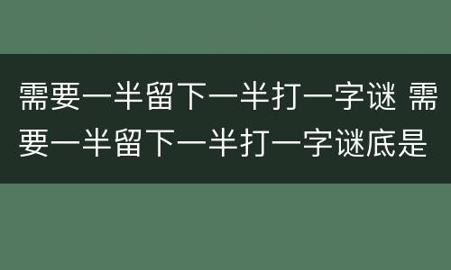 需要一半留下一半打一字谜 需要一半留下一半打一字谜底是什么字