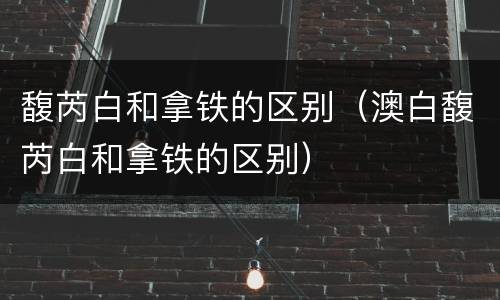 馥芮白和拿铁的区别（澳白馥芮白和拿铁的区别）