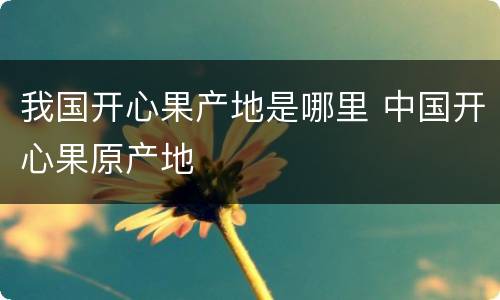 我国开心果产地是哪里 中国开心果原产地