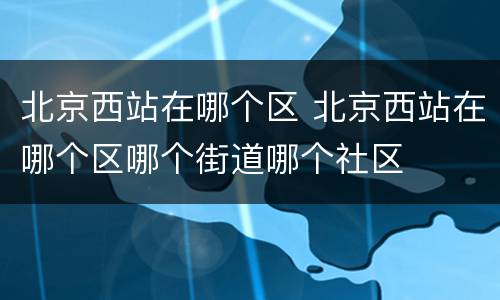 北京西站在哪个区 北京西站在哪个区哪个街道哪个社区