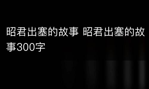 昭君出塞的故事 昭君出塞的故事300字