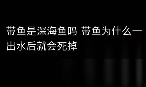 带鱼是深海鱼吗 带鱼为什么一出水后就会死掉