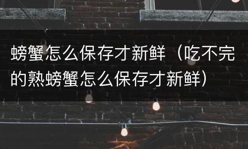 螃蟹怎么保存才新鲜（吃不完的熟螃蟹怎么保存才新鲜）