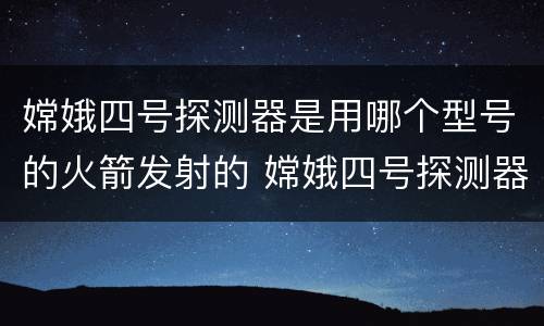 嫦娥四号探测器是用哪个型号的火箭发射的 嫦娥四号探测器是用哪个型号的火箭发射的哪里发射