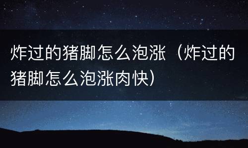 炸过的猪脚怎么泡涨（炸过的猪脚怎么泡涨肉快）